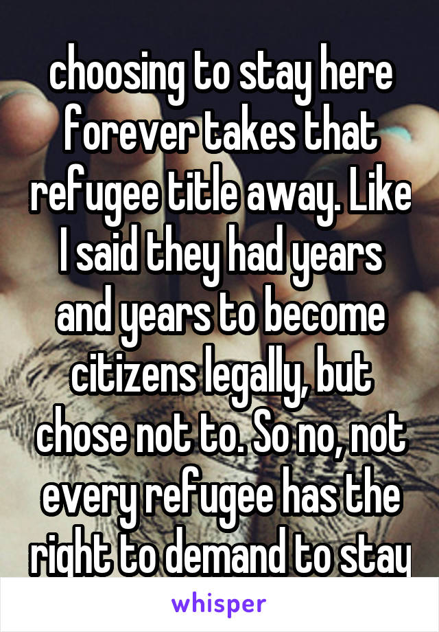 choosing to stay here forever takes that refugee title away. Like I said they had years and years to become citizens legally, but chose not to. So no, not every refugee has the right to demand to stay