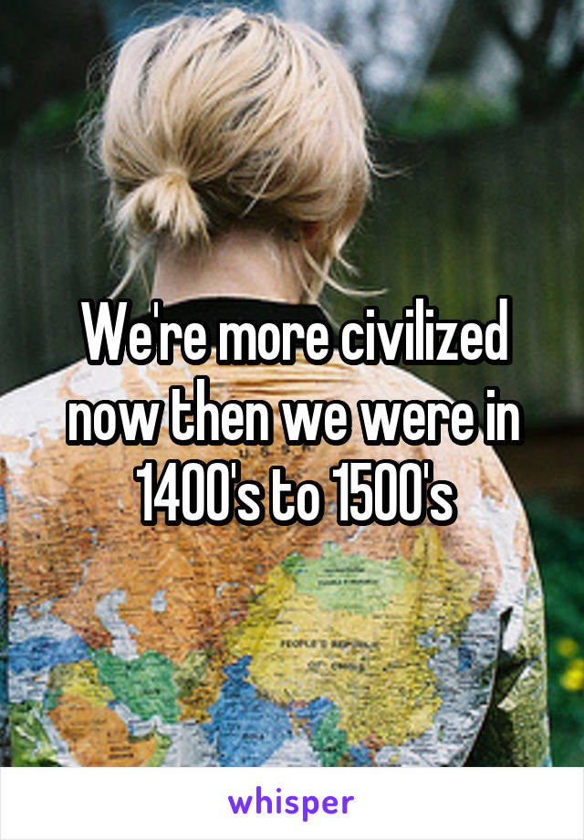 We're more civilized now then we were in 1400's to 1500's