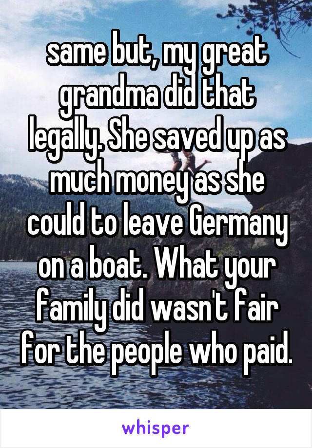 same but, my great grandma did that legally. She saved up as much money as she could to leave Germany on a boat. What your family did wasn't fair for the people who paid. 