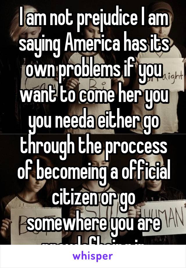 I am not prejudice I am saying America has its own problems if you want to come her you you needa either go through the proccess of becomeing a official citizen or go somewhere you are proudofbeing in