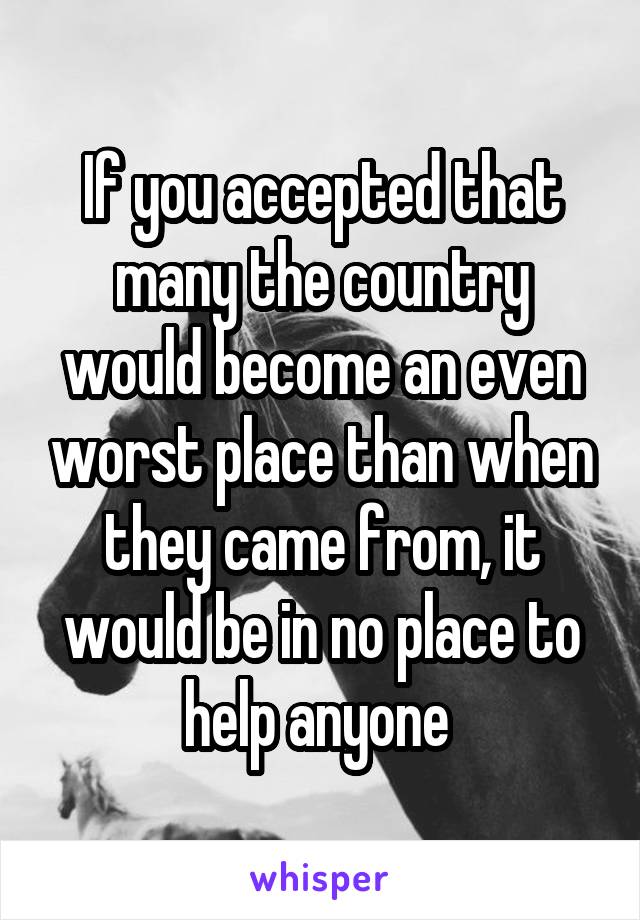 If you accepted that many the country would become an even worst place than when they came from, it would be in no place to help anyone 