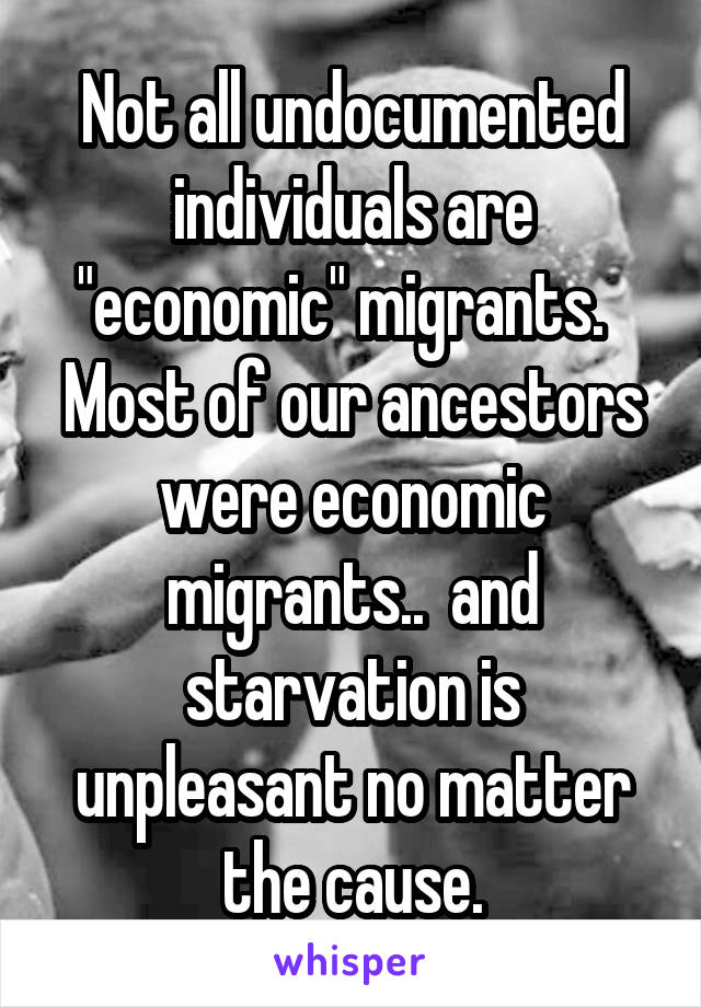 Not all undocumented individuals are "economic" migrants.   Most of our ancestors were economic migrants..  and starvation is unpleasant no matter the cause.