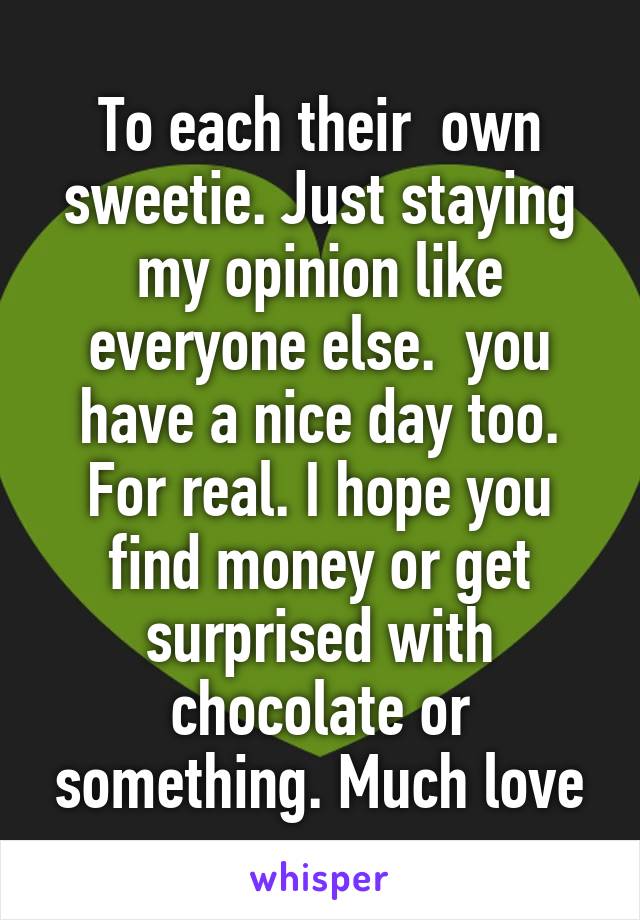 To each their  own sweetie. Just staying my opinion like everyone else.  you have a nice day too. For real. I hope you find money or get surprised with chocolate or something. Much love