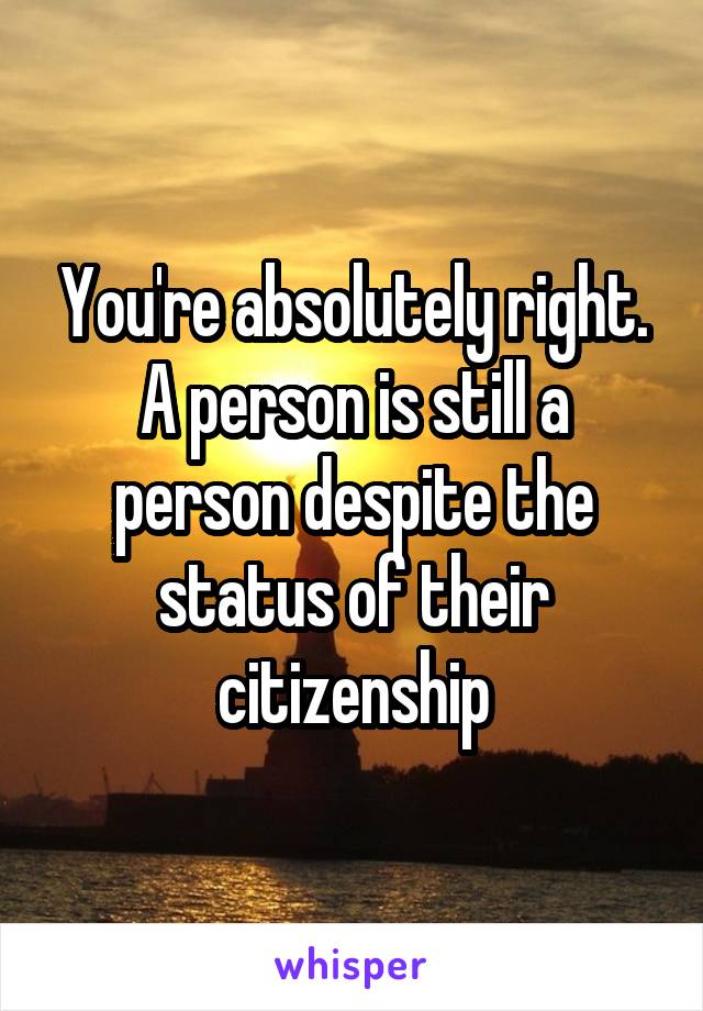 You're absolutely right. A person is still a person despite the status of their citizenship