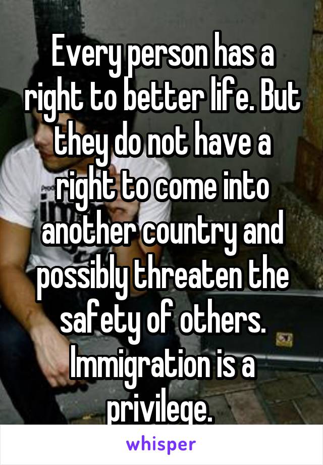 Every person has a right to better life. But they do not have a right to come into another country and possibly threaten the safety of others. Immigration is a privilege. 