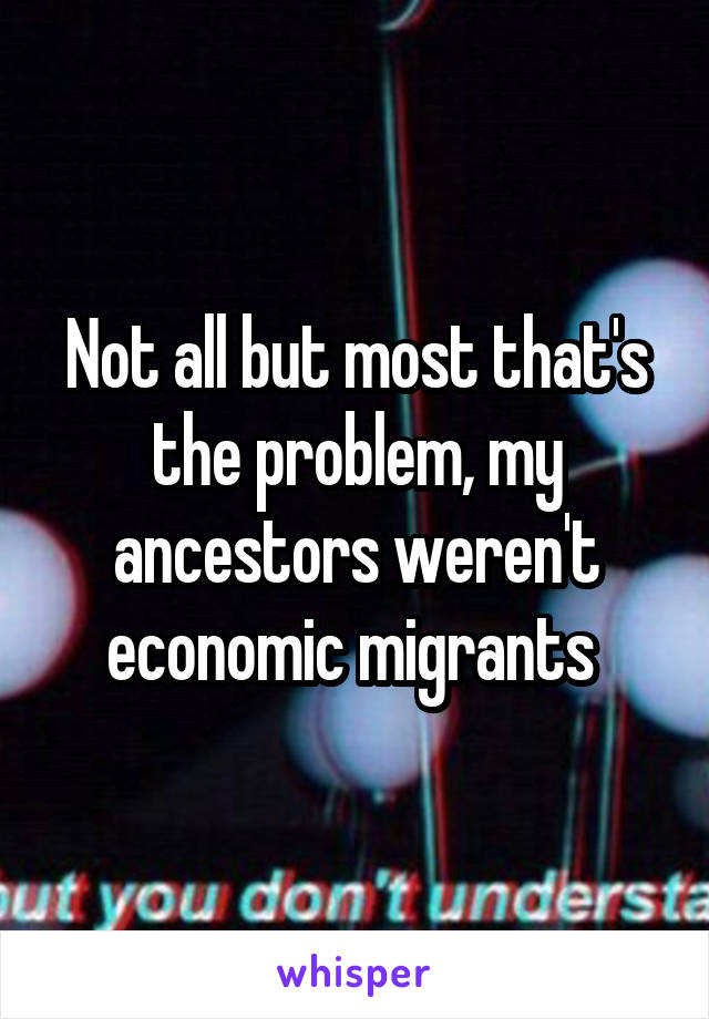 Not all but most that's the problem, my ancestors weren't economic migrants 