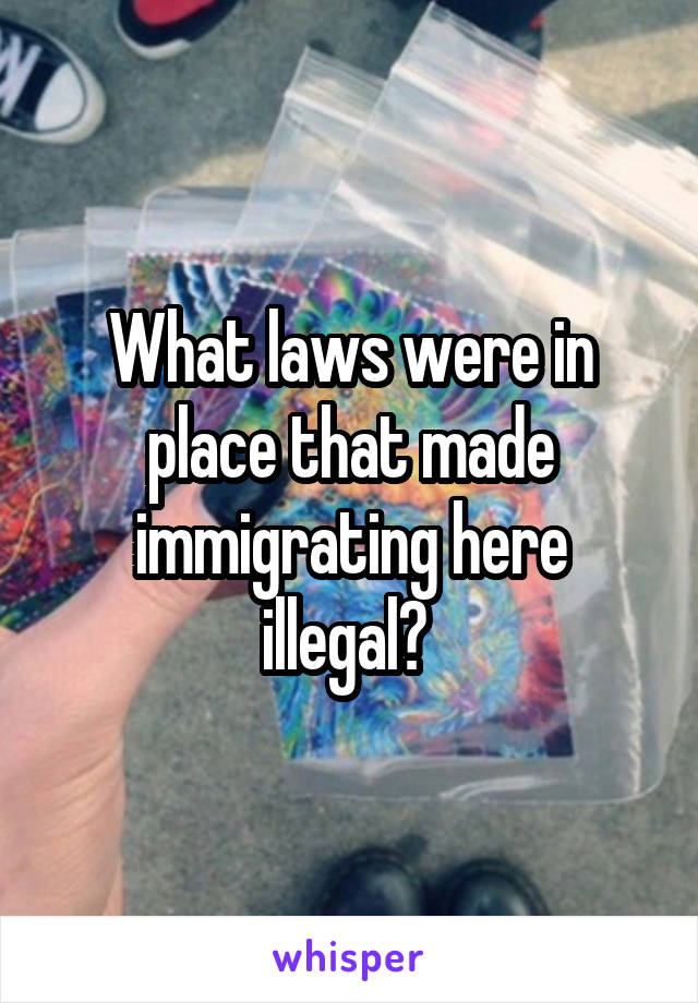 What laws were in place that made immigrating here illegal? 