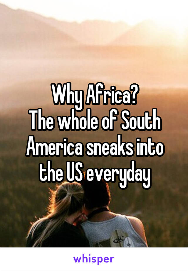 Why Africa?
The whole of South America sneaks into the US everyday