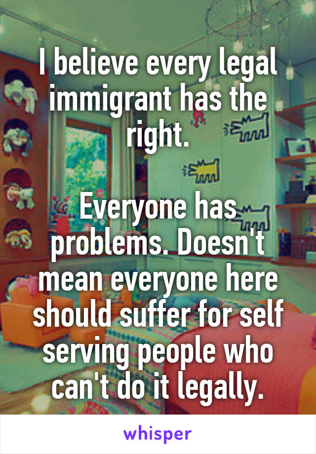 I believe every legal immigrant has the right.

Everyone has problems. Doesn't mean everyone here should suffer for self serving people who can't do it legally.