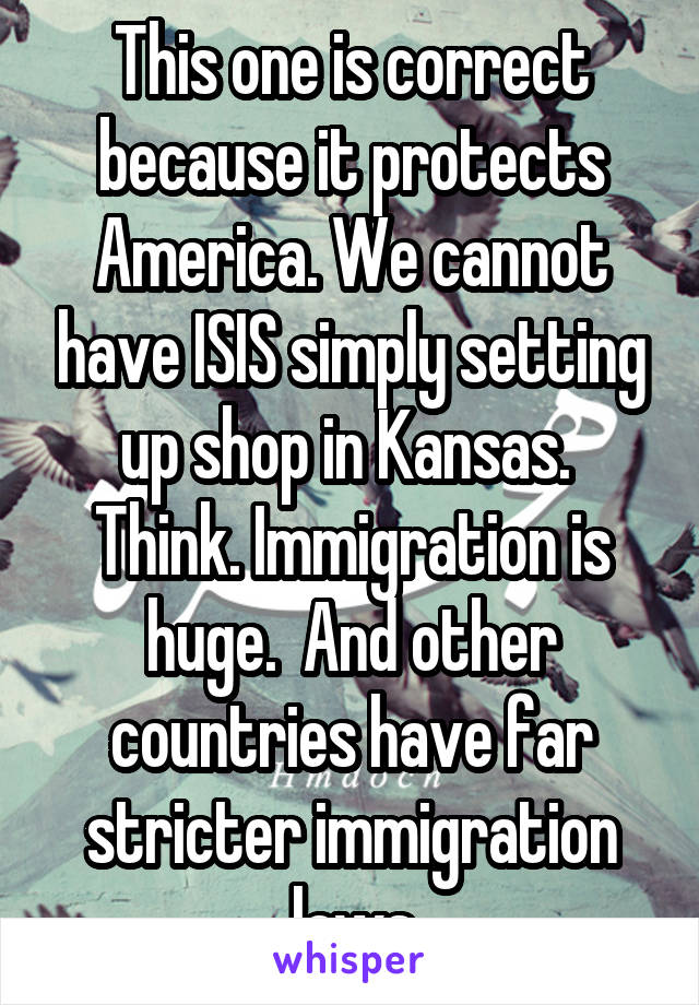 This one is correct because it protects America. We cannot have ISIS simply setting up shop in Kansas.  Think. Immigration is huge.  And other countries have far stricter immigration laws