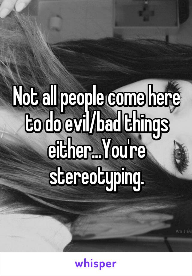 Not all people come here to do evil/bad things either...You're stereotyping.