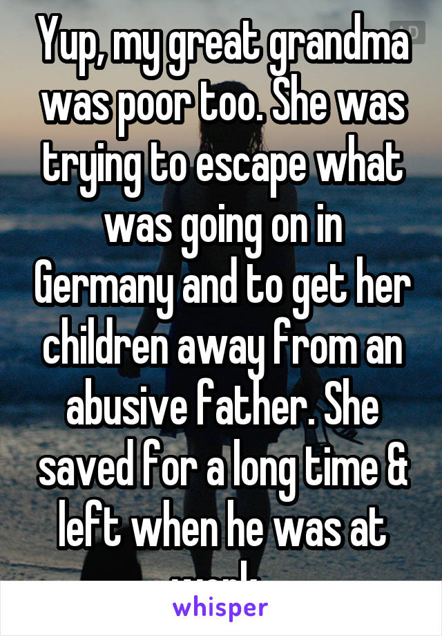 Yup, my great grandma was poor too. She was trying to escape what was going on in Germany and to get her children away from an abusive father. She saved for a long time & left when he was at work. 