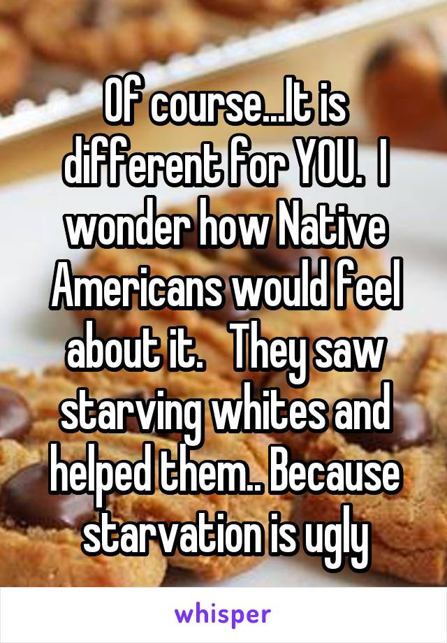 Of course...It is different for YOU.  I wonder how Native Americans would feel about it.   They saw starving whites and helped them.. Because starvation is ugly