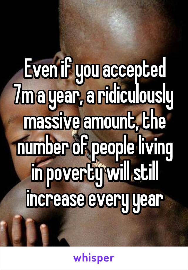 Even if you accepted 7m a year, a ridiculously  massive amount, the number of people living in poverty will still increase every year