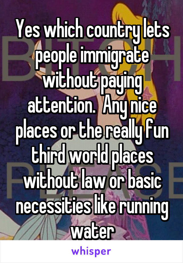 Yes which country lets people immigrate without paying attention.  Any nice places or the really fun third world places without law or basic necessities like running water