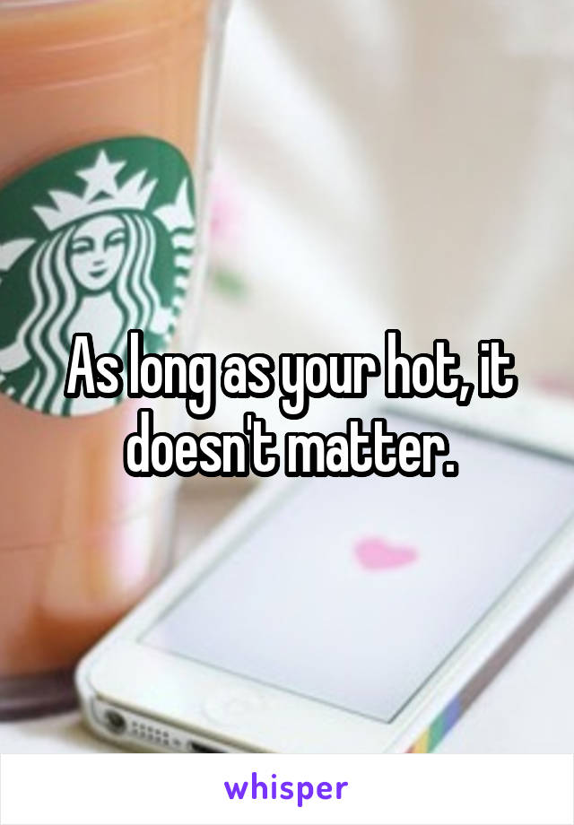 As long as your hot, it doesn't matter.