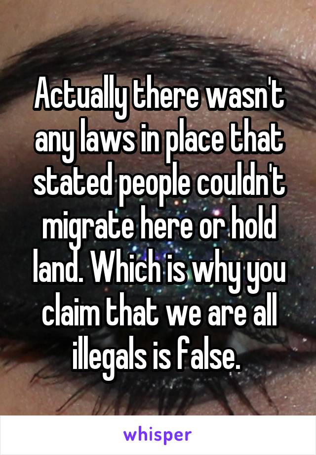 Actually there wasn't any laws in place that stated people couldn't migrate here or hold land. Which is why you claim that we are all illegals is false. 