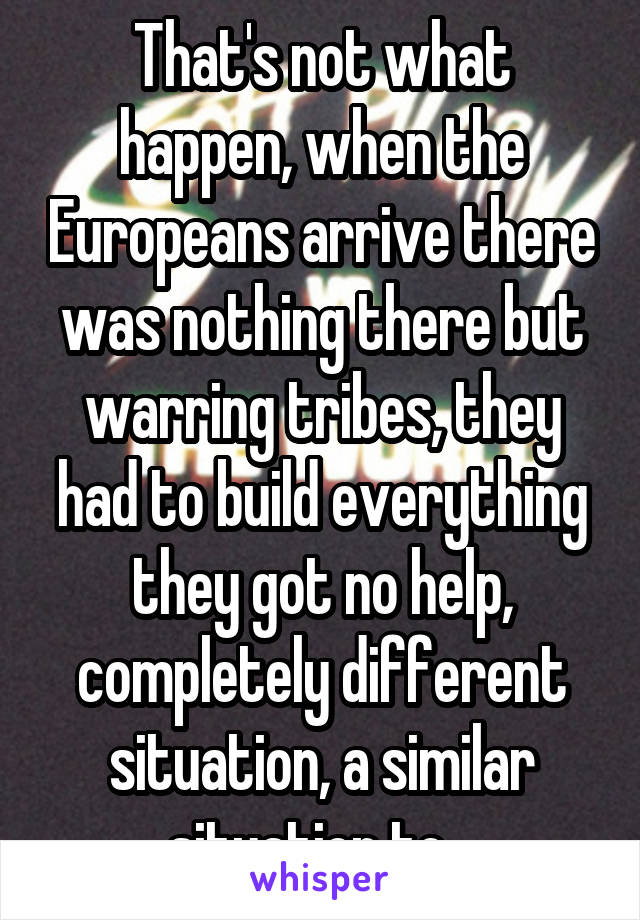 That's not what happen, when the Europeans arrive there was nothing there but warring tribes, they had to build everything they got no help, completely different situation, a similar situation to...