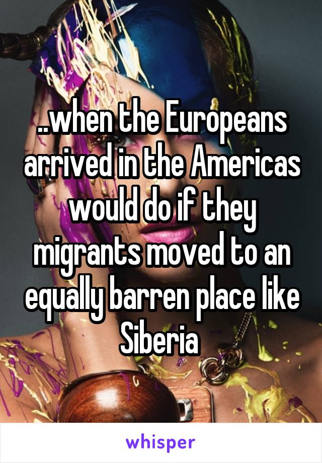 ..when the Europeans arrived in the Americas would do if they migrants moved to an equally barren place like Siberia 