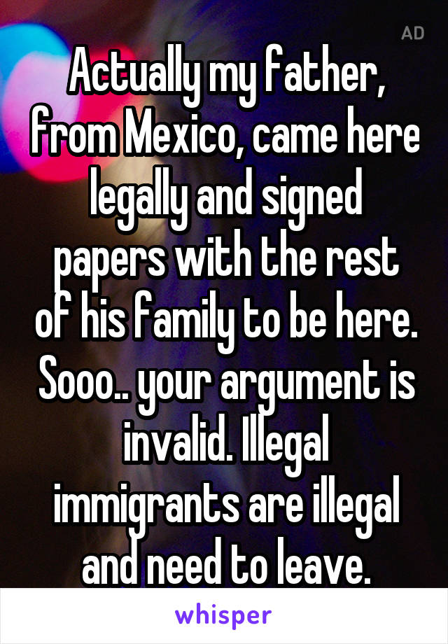 Actually my father, from Mexico, came here legally and signed papers with the rest of his family to be here. Sooo.. your argument is invalid. Illegal immigrants are illegal and need to leave.