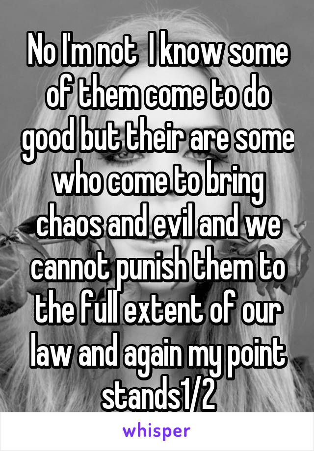 No I'm not  I know some of them come to do good but their are some who come to bring chaos and evil and we cannot punish them to the full extent of our law and again my point stands1/2