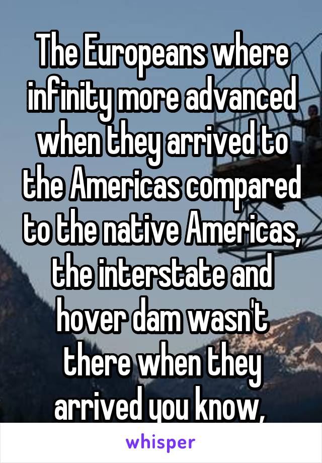 The Europeans where infinity more advanced when they arrived to the Americas compared to the native Americas, the interstate and hover dam wasn't there when they arrived you know, 