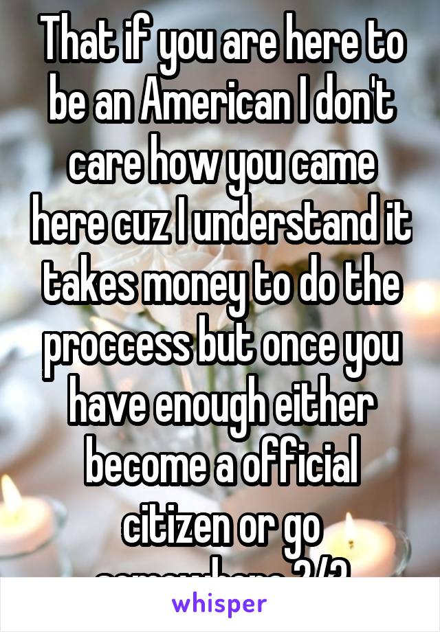 That if you are here to be an American I don't care how you came here cuz I understand it takes money to do the proccess but once you have enough either become a official citizen or go somewhere 2/3