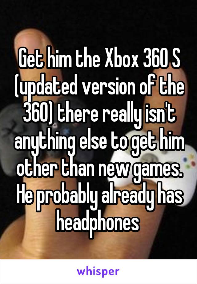 Get him the Xbox 360 S (updated version of the 360) there really isn't anything else to get him other than new games. He probably already has headphones 