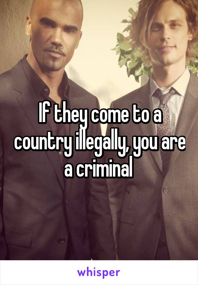 If they come to a country illegally, you are a criminal 