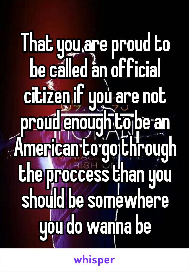 That you are proud to be called an official citizen if you are not proud enough to be an American to go through the proccess than you should be somewhere you do wanna be