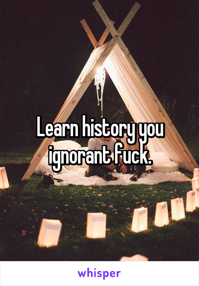 Learn history you ignorant fuck.