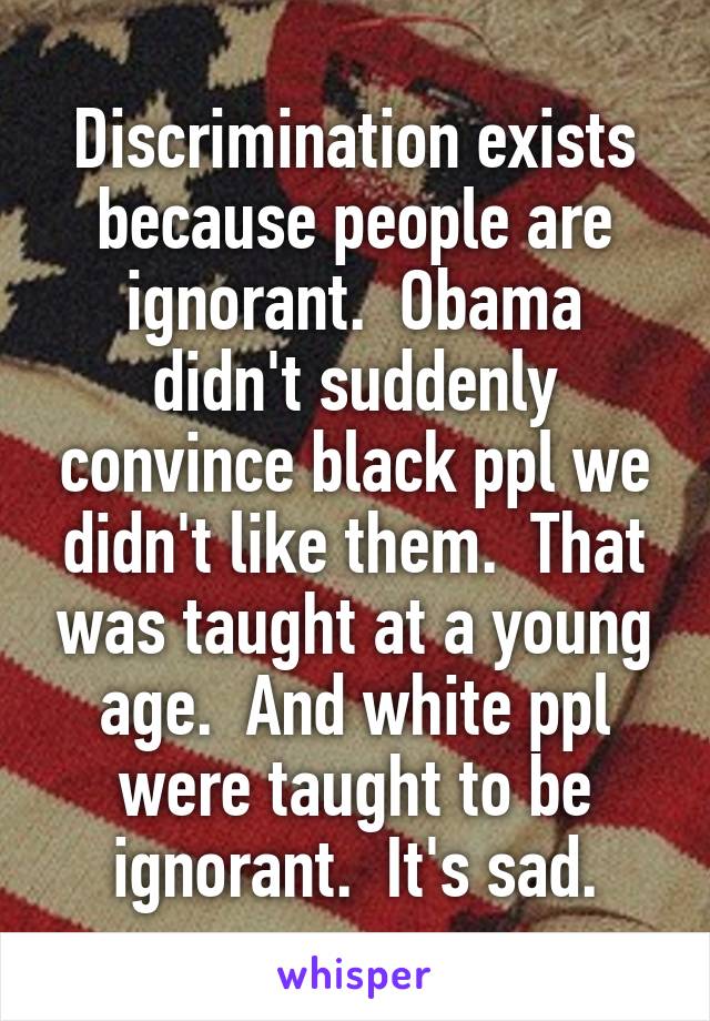 Discrimination exists because people are ignorant.  Obama didn't suddenly convince black ppl we didn't like them.  That was taught at a young age.  And white ppl were taught to be ignorant.  It's sad.