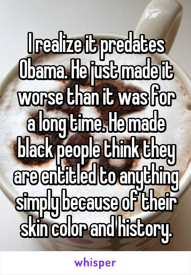 I realize it predates Obama. He just made it worse than it was for a long time. He made black people think they are entitled to anything simply because of their skin color and history.