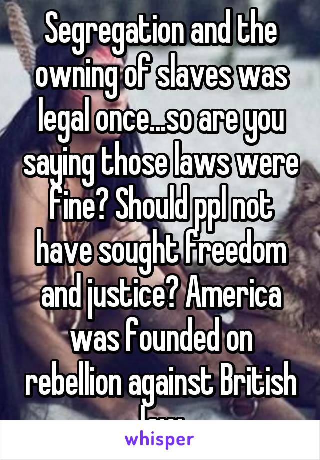 Segregation and the owning of slaves was legal once...so are you saying those laws were fine? Should ppl not have sought freedom and justice? America was founded on rebellion against British law