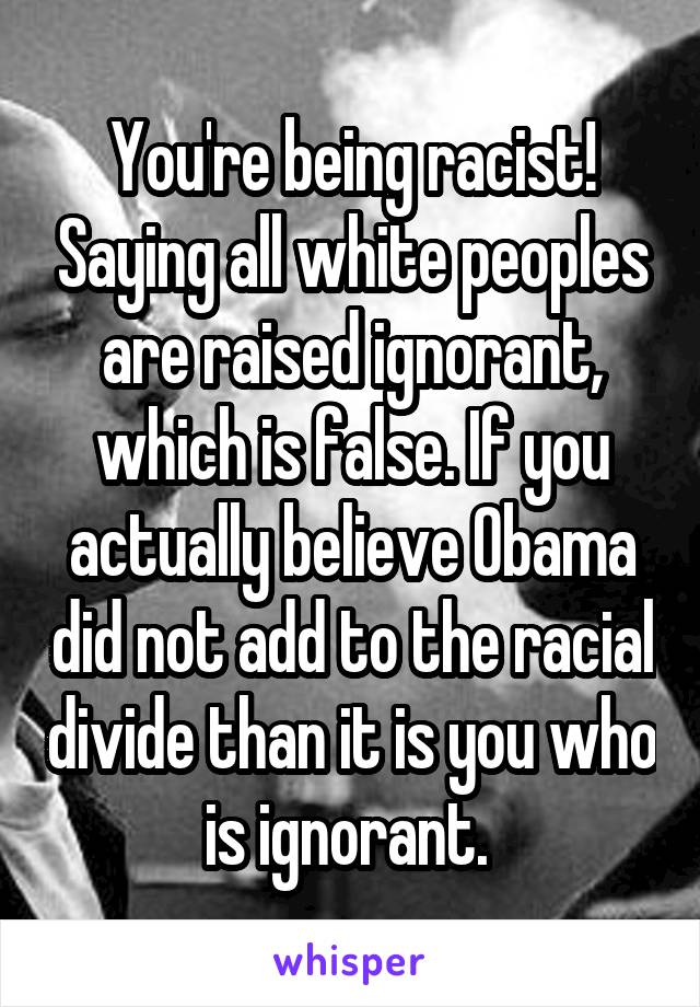 You're being racist! Saying all white peoples are raised ignorant, which is false. If you actually believe Obama did not add to the racial divide than it is you who is ignorant. 