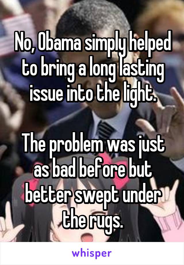 No, Obama simply helped to bring a long lasting issue into the light.

The problem was just as bad before but better swept under the rugs.