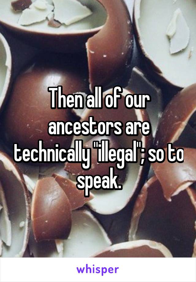 Then all of our ancestors are technically "illegal"; so to speak.