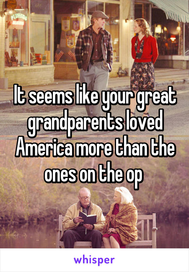 It seems like your great grandparents loved America more than the ones on the op 