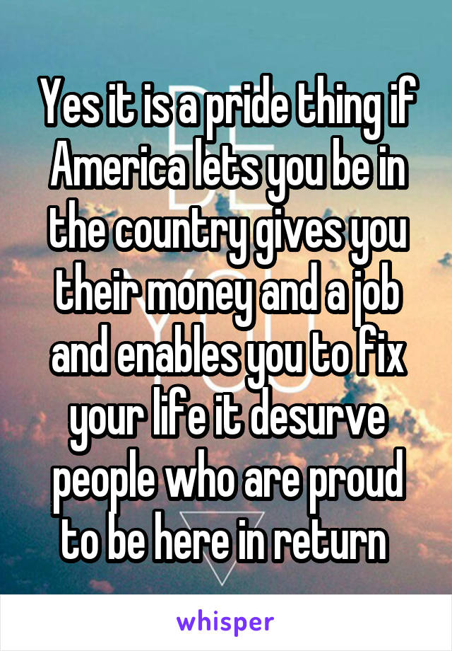 Yes it is a pride thing if America lets you be in the country gives you their money and a job and enables you to fix your life it desurve people who are proud to be here in return 