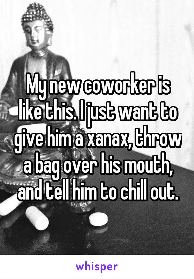 My new coworker is like this. I just want to give him a xanax, throw a bag over his mouth, and tell him to chill out.