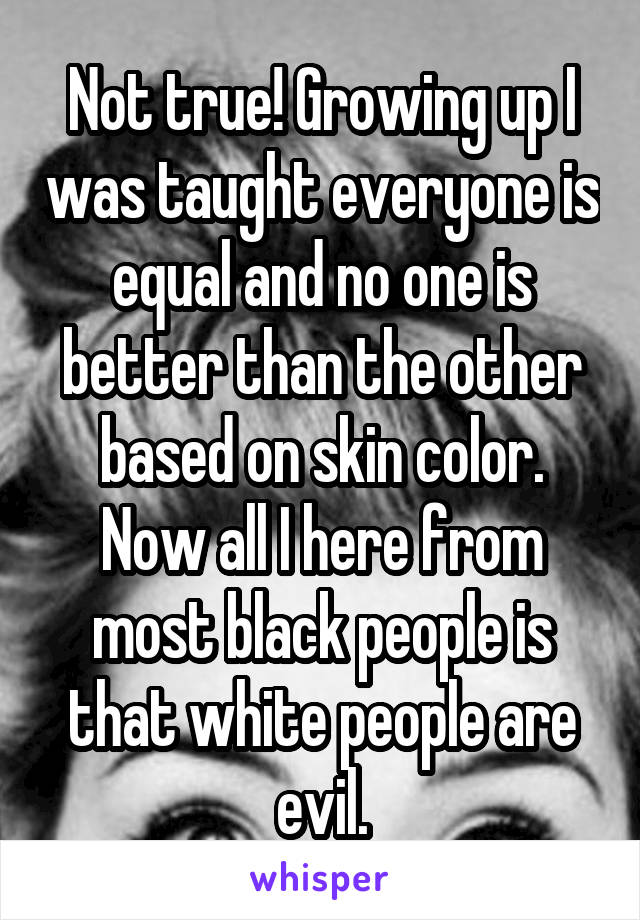 Not true! Growing up I was taught everyone is equal and no one is better than the other based on skin color. Now all I here from most black people is that white people are evil.