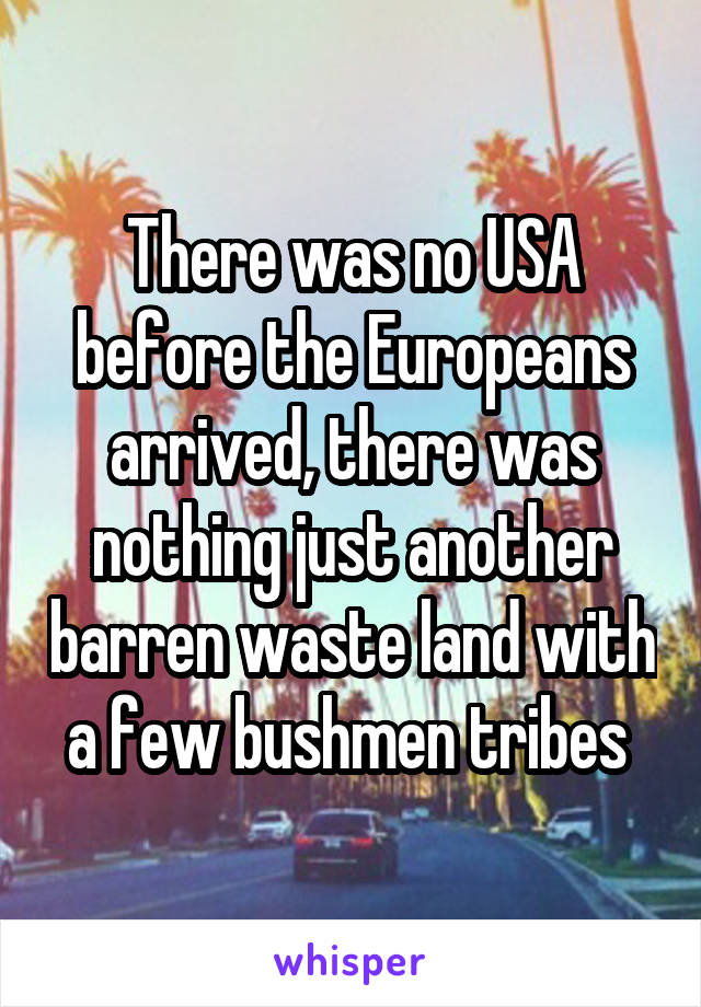 There was no USA before the Europeans arrived, there was nothing just another barren waste land with a few bushmen tribes 