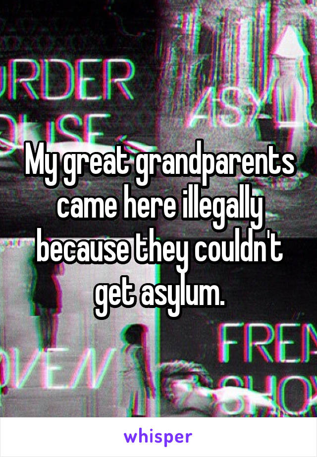 My great grandparents came here illegally because they couldn't get asylum.