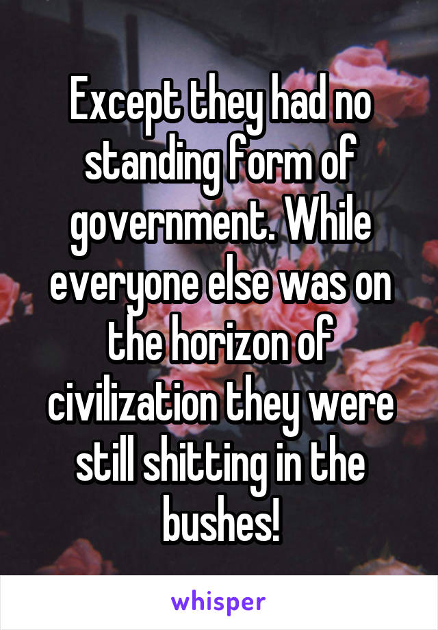 Except they had no standing form of government. While everyone else was on the horizon of civilization they were still shitting in the bushes!