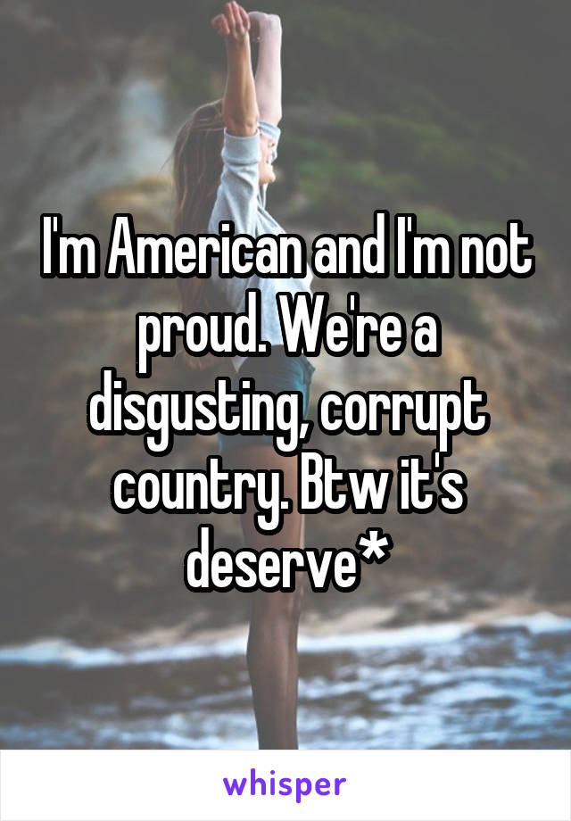 I'm American and I'm not proud. We're a disgusting, corrupt country. Btw it's deserve*