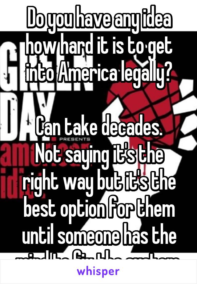 Do you have any idea how hard it is to get into America legally?

Can take decades.
Not saying it's the right way but it's the best option for them until someone has the mind to fix the system.