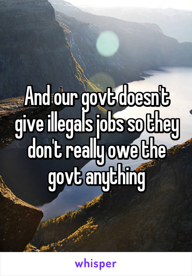 And our govt doesn't give illegals jobs so they don't really owe the govt anything