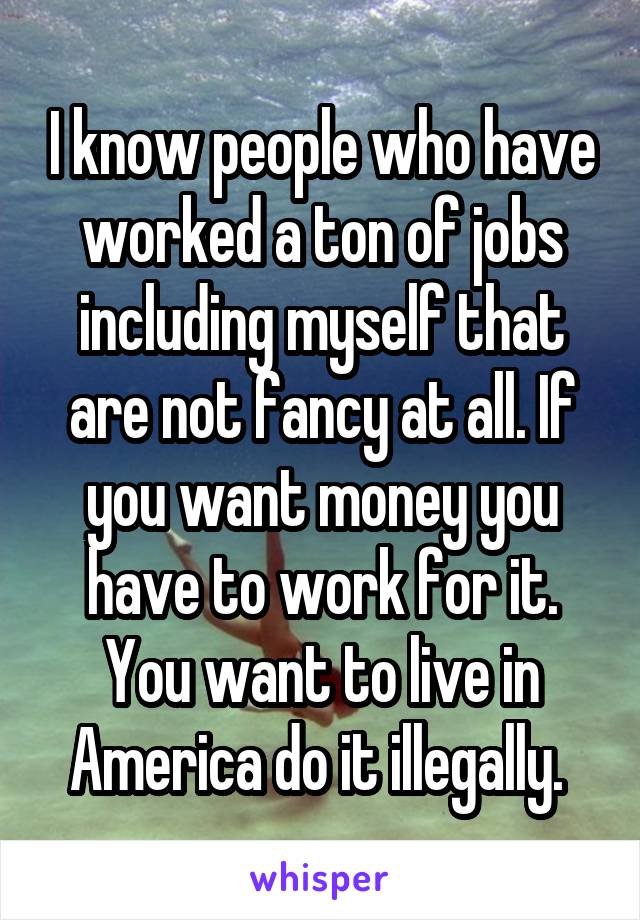 I know people who have worked a ton of jobs including myself that are not fancy at all. If you want money you have to work for it. You want to live in America do it illegally. 