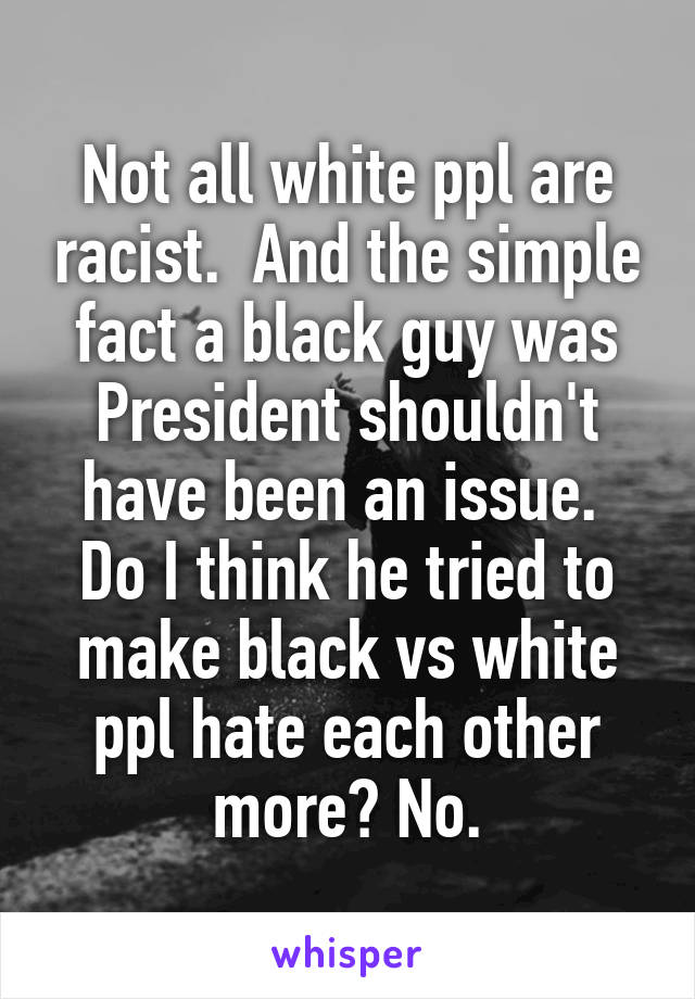 Not all white ppl are racist.  And the simple fact a black guy was President shouldn't have been an issue.  Do I think he tried to make black vs white ppl hate each other more? No.