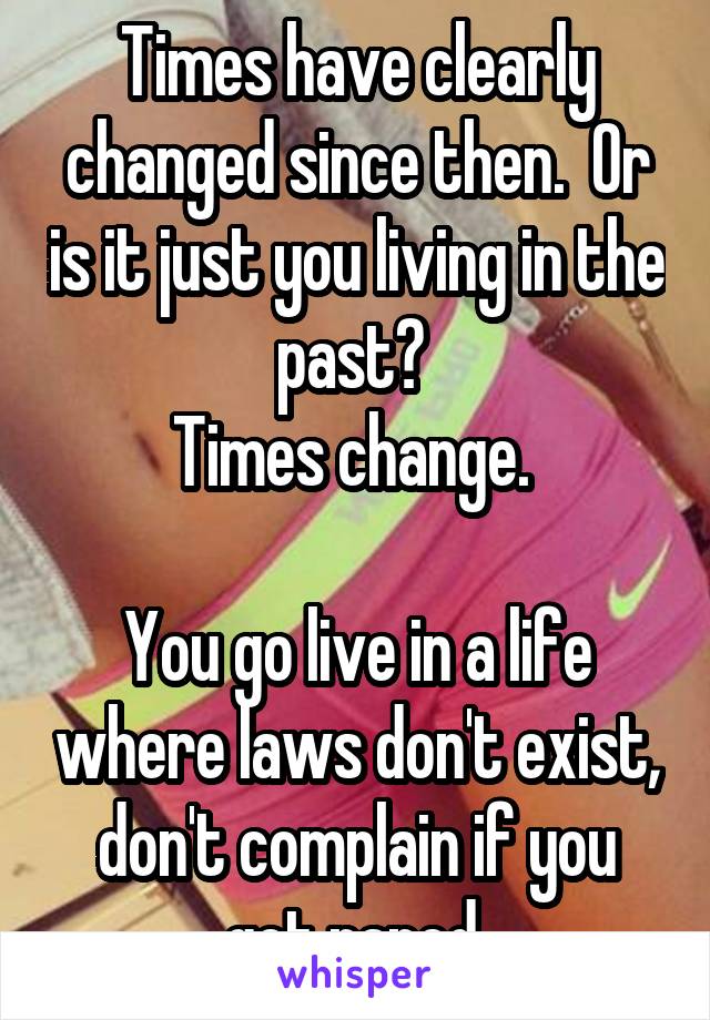 Times have clearly changed since then.  Or is it just you living in the past? 
Times change. 

You go live in a life where laws don't exist, don't complain if you get raped 